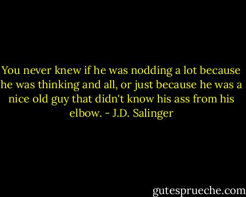 You never knew if he was nodding a lot because he was thinking and all, or just because he was a nice old guy that didn't know his ass from his elbow. - J.D. Salinger