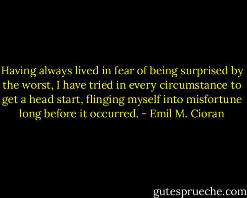 Having always lived in fear of being surprised by the worst, I have tried in every circumstance to get a head start, flinging myself into misfortune long before it occurred. - Emil M. Cioran