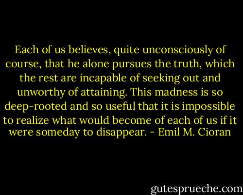 Each of us believes, quite unconsciously of course, that he alone pursues the truth, which the rest are incapable of seeking out and unworthy of attaining. This madness is so deep-rooted and so useful that it is impossible to realize what would become of each of us if it were someday to disappear. - Emil M. Cioran
