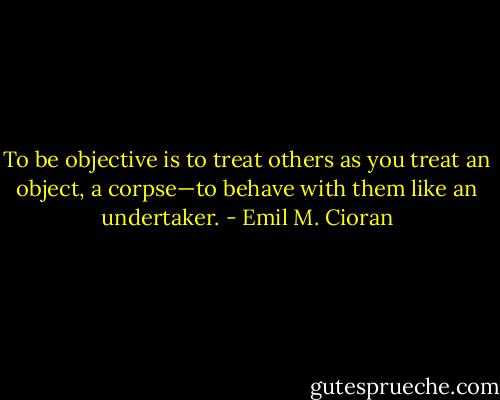 To be objective is to treat others as you treat an object, a corpse—to behave with them like an undertaker. - Emil M. Cioran