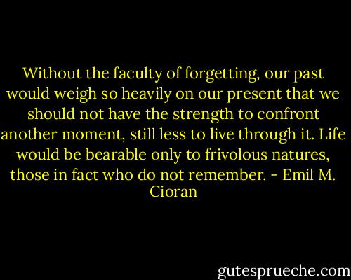 Without the faculty of forgetting, our past would weigh so heavily on our present that we should not have the strength to confront another moment, still less to live through it. Life would be bearable only to frivolous natures, those in fact who do not remember. - Emil M. Cioran