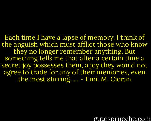 Each time I have a lapse of memory, I think of the anguish which must afflict those who know they no longer remember anything. But something tells me that after a certain time a secret joy possesses them, a joy they would not agree to trade for any of their memories, even the most stirring. … - Emil M. Cioran