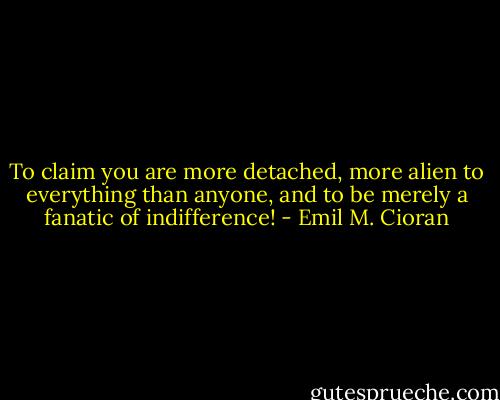 To claim you are more detached, more alien to everything than anyone, and to be merely a fanatic of indifference! - Emil M. Cioran