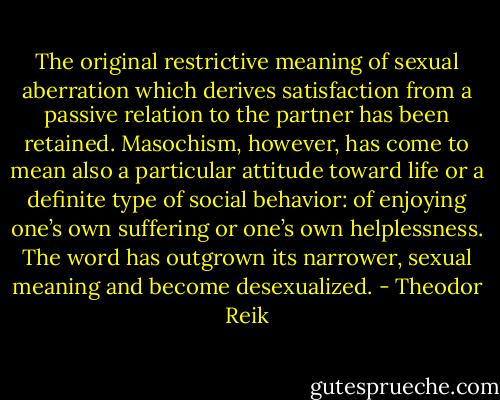 The original restrictive meaning of sexual aberration which derives satisfaction from a passive relation to the partner has been retained. Masochism, however, has come to mean also a particular attitude toward life or a definite type of social behavior: of enjoying one’s own suffering or one’s own helplessness. The word has outgrown its narrower, sexual meaning and become desexualized. - Theodor Reik