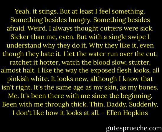 Yeah, it stings. But at least I feel something. Something besides hungry. Something besides afraid. Weird. I always thought cutters were sick. Sicker than me, even. But with a single swipe I understand why they do it. Why they like it, even though they hate it. I let the water run over the cut, ratchet it hotter, watch the blood slow, stutter, almost halt. I like the way the exposed flesh looks, all pinkish white. It looks new, although I know that isn't right. It's the same age as my skin, as my bones. Me. It's been there with me since the beginning. Been with me through thick. Thin. Daddy. Suddenly, I don't like how it looks at all. - Ellen Hopkins