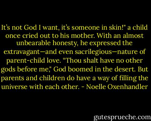 It’s not God I want, it’s someone in skin!" a child once cried out to his mother. With an almost unbearable honesty, he expressed the extravagant—and even sacrilegious—nature of parent-child love. “Thou shalt have no other gods before me," God boomed in the desert. But parents and children do have a way of filling the universe with each other. - Noelle Oxenhandler