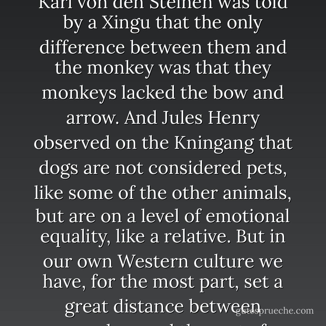 Try repeating “man is an animal" a few times, just to notice how unconvincing it sounds. There seems to be no way to get this idea into our heads, except by long rumination over the facts of evolution or perhaps by exposure to a primitive tribe or by being raised on a farm. Primitives sometimes see little difference between themselves and the animals around them. Karl von den Steinen was told by a Xingu that the only difference between them and the monkey was that they monkeys lacked the bow and arrow. And Jules Henry observed on the Kningang that dogs are not considered pets, like some of the other animals, but are on a level of emotional equality, like a relative. But in our own Western culture we have, for the most part, set a great distance between ourselves and the rest of nature, and language helps us to do this. Thus we say that a sheep “drops" its lamb, but a woman “gives birth"—it’s much more noble. Yet we have the right to make such distinctions because we assign the meaning to the world by naming names of things; we inhabit a different sphere and we capitalize naturally on the privilege. - Ernest Becker