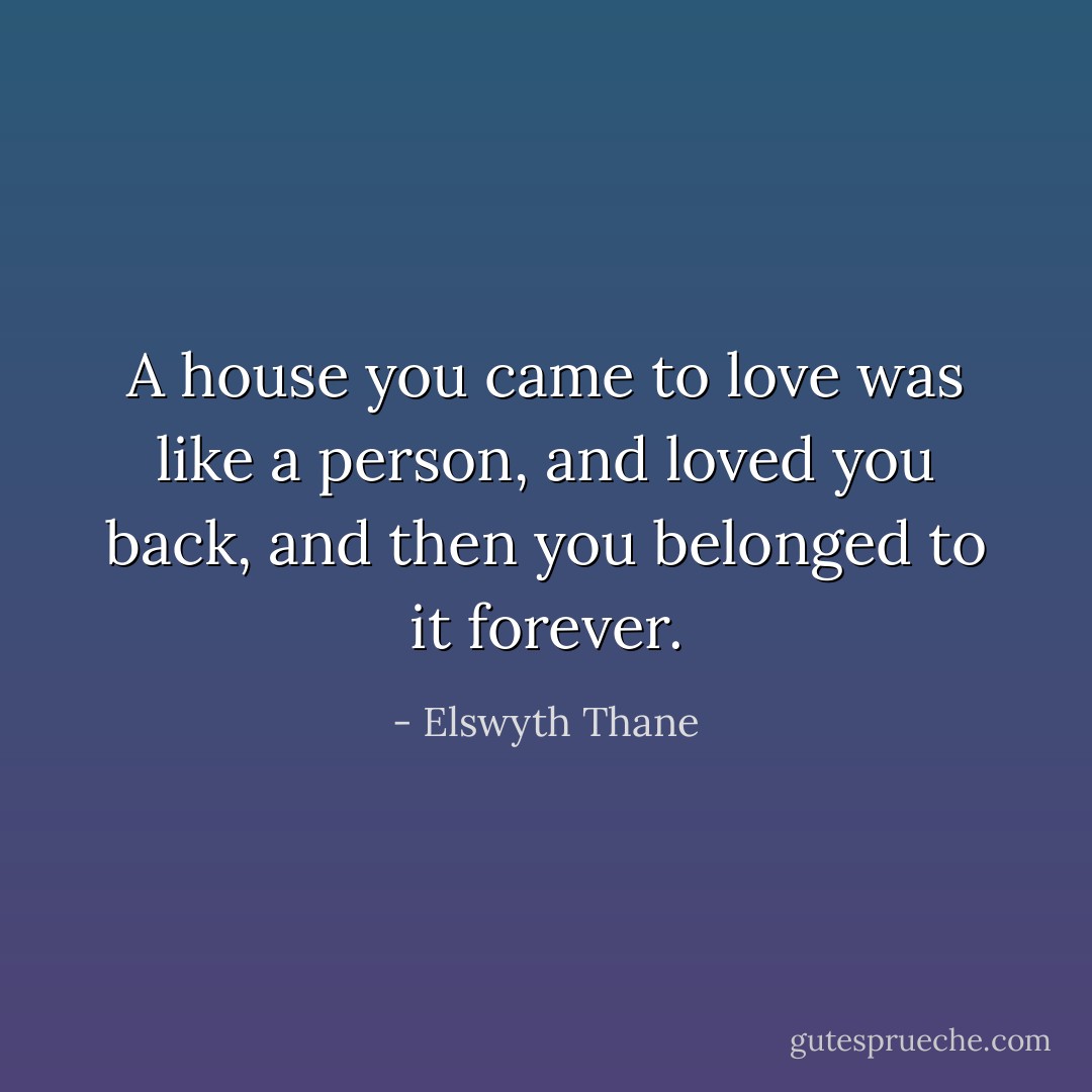 A house you came to love was like a person, and loved you back, and then you belonged to it forever. - Elswyth Thane