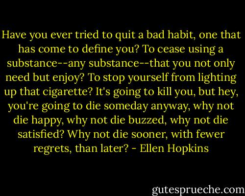 Have you ever tried to quit a bad habit, one that has come to define you? To cease using a substance--any substance--that you not only need but enjoy? To stop yourself from lighting up that cigarette? It's going to kill you, but hey, you're going to die someday anyway, why not die happy, why not die buzzed, why not die satisfied? Why not die sooner, with fewer regrets, than later? - Ellen Hopkins