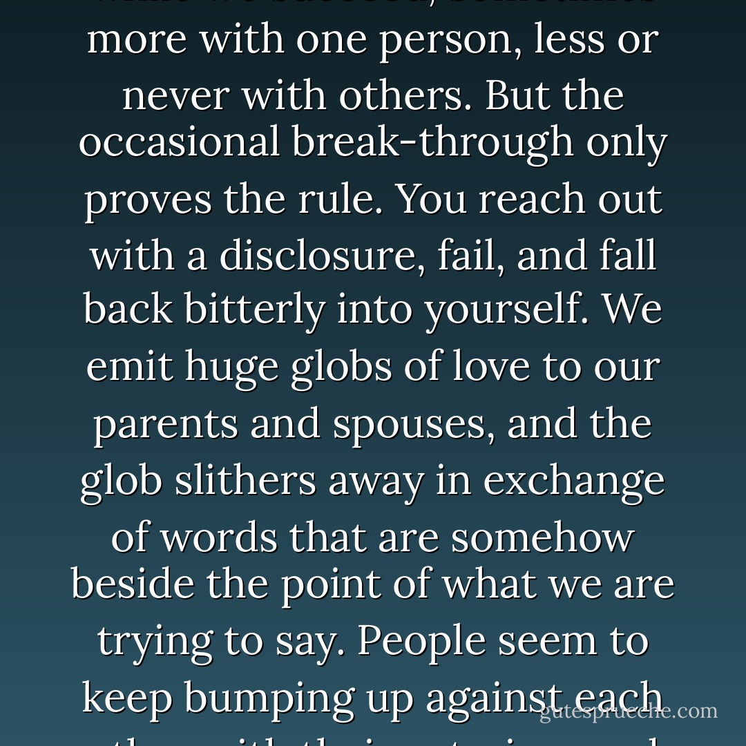 By the time we grow up we become masters at dissimulation, at cultivating a self that the world cannot probe. But we pay a price. After years of turning people away, of protecting our inner self, of cultivating it by living in a different world, of furnishing this world with our fantasies and dreams—lo and behold we find that we are hopelessly separated from everyone else. We have become victims of our own art. We touch people on the outsides of their bodies, and they us, but we cannot get at their insides and cannot reveal our insides to them. This is one of the great tragedies of our interiority—it is utterly personal and unrevealable. Often we want to say something unusually intimate to a spouse, a parent, a friend, communicate something of how we are really feeling about a sunset, who we really feel we are—only to fall strangely and miserably flat. Once in a great while we succeed, sometimes more with one person, less or never with others. But the occasional break-through only proves the rule. You reach out with a disclosure, fail, and fall back bitterly into yourself. We emit huge globs of love to our parents and spouses, and the glob slithers away in exchange of words that are somehow beside the point of what we are trying to say. People seem to keep bumping up against each other with their exteriors and falling away from each other. The cartoonist Jules Feiffer is the modern master of this aspect of the human tragedy. Take even the sexual act—the most intimate merger given to organisms. For most people, even for their entire lives, it is simply a joining of exteriors. The insides melt only in the moment of orgasm, but even this is brief, and a melting is not a communication. It is a physical overcoming of separateness, not a symbolic revelation and justification of one’s interior. many people pursue sex precisely because it is a mystique of the overcoming of the separateness of the inner world, and they go from one partner to another because they can never quite achieve “it." So the endless interrogations: “What are you thinking about right now—me? Do you feel what I feel? Do you love me? - Ernest Becker