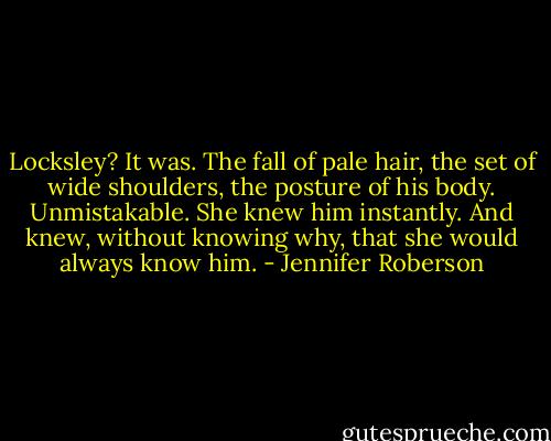Locksley? It was. The fall of pale hair, the set of wide shoulders, the posture of his body. Unmistakable. She knew him instantly. And knew, without knowing why, that she would always know him. - Jennifer Roberson