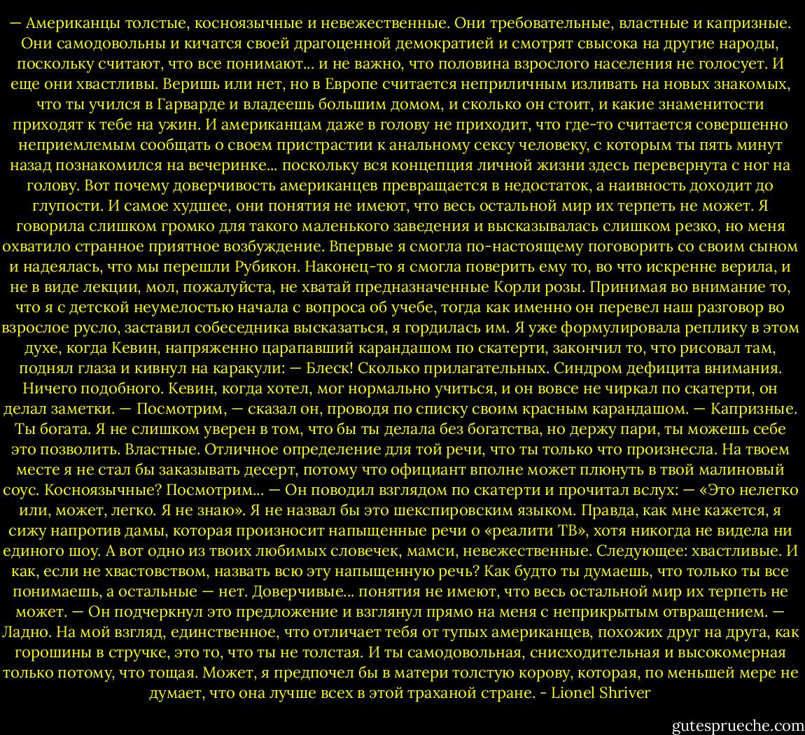 — Американцы толстые, косноязычные и невежественные. Они требовательные, властные и капризные. Они самодовольны и кичатся своей драгоценной демократией и смотрят свысока на другие народы, поскольку считают, что все понимают... и не важно, что половина взрослого населения не голосует. И еще они хвастливы. Веришь или нет, но в Европе считается неприличным изливать на новых знакомых, что ты учился в Гарварде и владеешь большим домом, и сколько он стоит, и какие знаменитости приходят к тебе на ужин. И американцам даже в голову не приходит, что где-то считается совершенно неприемлемым сообщать о своем пристрастии к анальному сексу человеку, с которым ты пять минут назад познакомился на вечеринке... поскольку вся концепция личной жизни здесь перевернута с ног на голову. Вот почему доверчивость американцев превращается в недостаток, а наивность доходит до глупости. И самое худшее, они понятия не имеют, что весь остальной мир их терпеть не может.<br />Я говорила слишком громко для такого маленького заведения и высказывалась слишком резко, но меня охватило странное приятное возбуждение. Впервые я смогла по-настоящему поговорить со своим сыном и надеялась, что мы перешли Рубикон. Наконец-то я смогла поверить ему то, во что искренне верила, и не в виде лекции, мол, пожалуйста, не хватай предназначенные Корли розы.<br />Принимая во внимание то, что я с детской неумелостью начала с вопроса об учебе, тогда как именно он перевел наш разговор во взрослое русло, заставил собеседника высказаться, я гордилась им. Я уже формулировала реплику в этом духе, когда Кевин, напряженно царапавший карандашом по скатерти, закончил то, что рисовал там, поднял глаза и кивнул на каракули:<br />— Блеск! Сколько прилагательных.<br />Синдром дефицита внимания. Ничего подобного. Кевин, когда хотел, мог нормально учиться, и он вовсе не чиркал по скатерти, он делал заметки.<br />— Посмотрим, — сказал он, проводя по списку своим красным карандашом. — Капризные. Ты богата. Я не слишком уверен в том, что бы ты делала без богатства, но держу пари, ты можешь себе это позволить. Властные. Отличное определение для той речи, что ты только что произнесла. На твоем месте я не стал бы заказывать десерт, потому что официант вполне может плюнуть в твой малиновый соус. Косноязычные? Посмотрим... — Он поводил взглядом по скатерти и прочитал вслух: — «Это нелегко или, может, легко. Я не знаю». Я не назвал бы это шекспировским языком. Правда, как мне кажется, я сижу напротив дамы, которая произносит напыщенные речи о «реалити ТВ», хотя никогда не видела ни единого шоу. А вот одно из твоих любимых словечек, мамси, невежественные. Следующее: хвастливые. И как, если не хвастовством, назвать всю эту напыщенную речь? Как будто ты думаешь, что только ты все понимаешь, а остальные — нет. Доверчивые... понятия не имеют, что весь остальной мир их терпеть не может. — Он подчеркнул это предложение и взглянул прямо на меня с неприкрытым отвращением. — Ладно. На мой взгляд, единственное, что отличает тебя от тупых американцев, похожих друг на друга, как горошины в стручке, это то, что ты не толстая. И ты самодовольная, снисходительная и высокомерная только потому, что тощая. Может, я предпочел бы в матери толстую корову, которая, по меньшей мере не думает, что она лучше всех в этой траханой стране. - Lionel Shriver