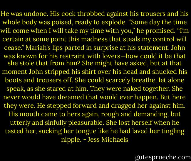 He was undone. His cock throbbed against his trousers and his whole body was poised, ready to explode. “Some day the time will come when I will take my time with you,” he promised. “I’m certain at some point this madness that steals my control will cease.” Mariah’s lips parted in surprise at his statement. John was known for his restraint with lovers—how could it be that she stole that from him? She might have asked, but at that moment John stripped his shirt over his head and shucked his boots and trousers off. She could scarcely breathe, let alone speak, as she stared at him. They were naked together. She never would have dreamed that would ever happen. But here they were. He stepped forward and dragged her against him. His mouth came to hers again, rough and demanding, but utterly and sinfully pleasurable. She lost herself when he tasted her, sucking her tongue like he had laved her tingling nipple. - Jess Michaels