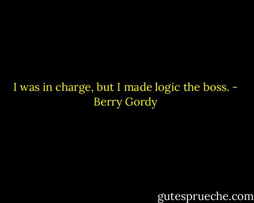 I was in charge, but I made logic the boss. - Berry Gordy