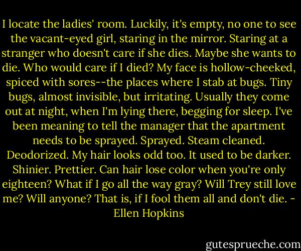 I locate the ladies' room. Luckily, it's empty, no one to see the vacant-eyed girl, staring in the mirror. Staring at a stranger who doesn't care if she dies. Maybe she wants to die. Who would care if I died? My face is hollow-cheeked, spiced with sores--the places where I stab at bugs. Tiny bugs, almost invisible, but irritating. Usually they come out at night, when I'm lying there, begging for sleep. I've been meaning to tell the manager that the apartment needs to be sprayed. Sprayed. Steam cleaned. Deodorized. My hair looks odd too. It used to be darker. Shinier. Prettier. Can hair lose color when you're only eighteen? What if I go all the way gray? Will Trey still love me? Will anyone? That is, if I fool them all and don't die. - Ellen Hopkins