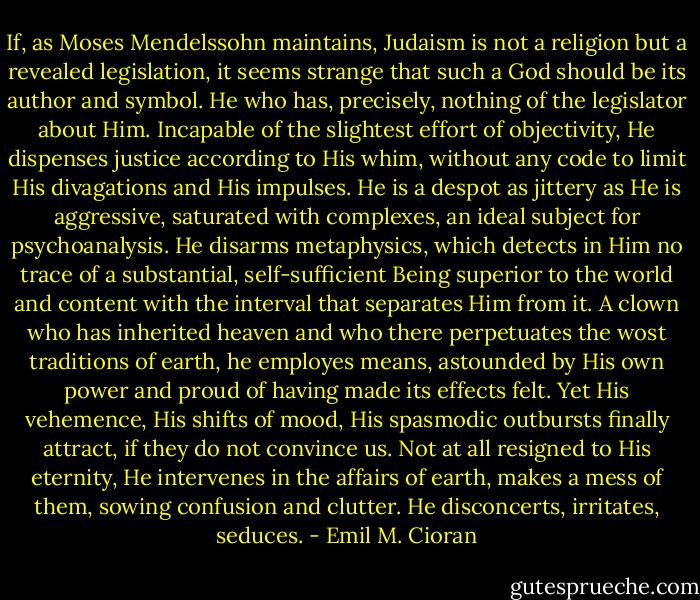 If, as Moses Mendelssohn maintains, Judaism is not a religion but a revealed legislation, it seems strange that such a God should be its author and symbol. He who has, precisely, nothing of the legislator about Him. Incapable of the slightest effort of objectivity, He dispenses justice according to His whim, without any code to limit His divagations and His impulses. He is a despot as jittery as He is aggressive, saturated with complexes, an ideal subject for psychoanalysis. He disarms metaphysics, which detects in Him no trace of a substantial, self-sufficient Being superior to the world and content with the interval that separates Him from it. A clown who has inherited heaven and who there perpetuates the wost traditions of earth, he employes means, astounded by His own power and proud of having made its effects felt. Yet His vehemence, His shifts of mood, His spasmodic outbursts finally attract, if they do not convince us. Not at all resigned to His eternity, He intervenes in the affairs of earth, makes a mess of them, sowing confusion and clutter. He disconcerts, irritates, seduces. - Emil M. Cioran