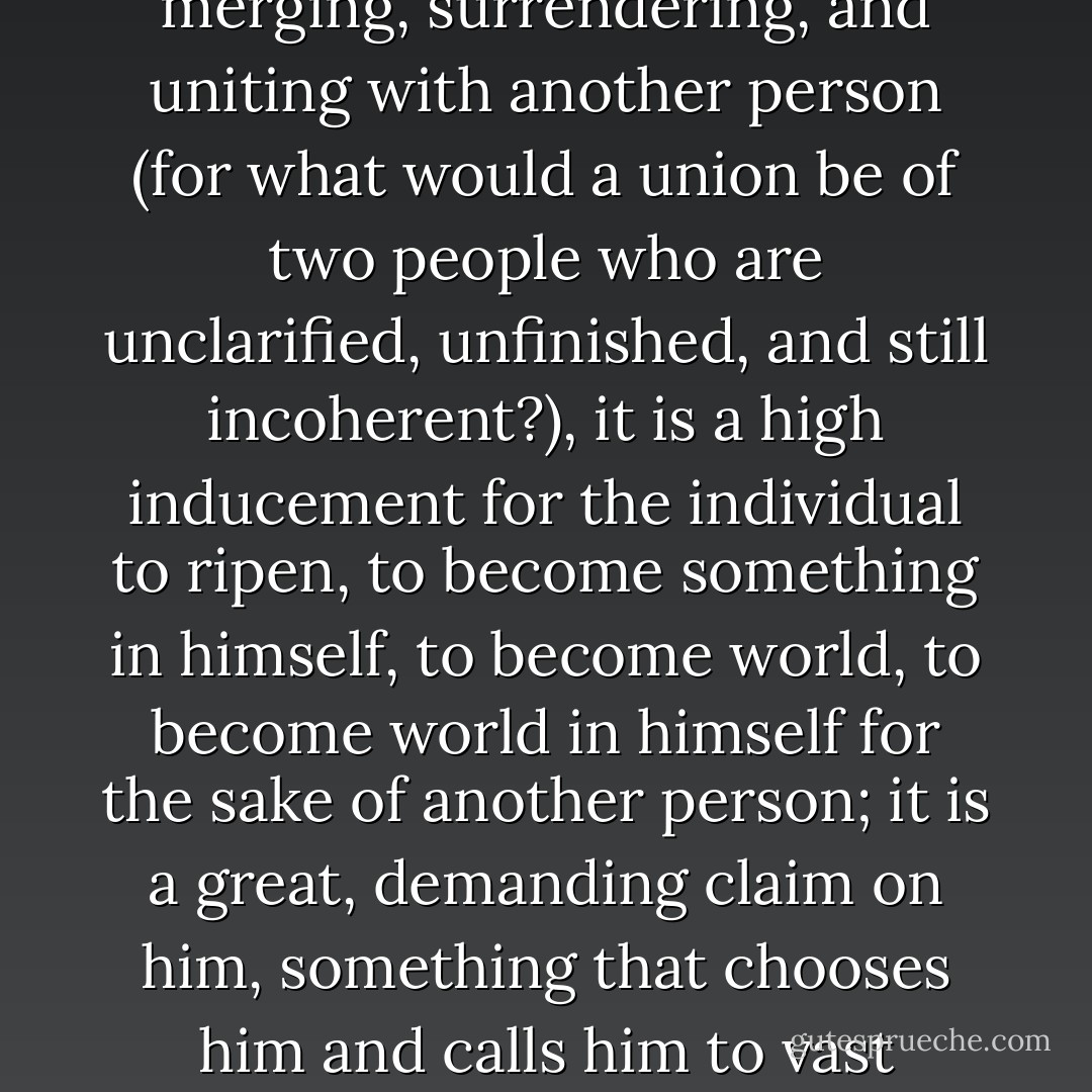 It is also good to love: because love is difficult. For one human being to love another human being: that is perhaps the most difficult task that has been entrusted to us, the ultimate task, the final test and proof, the work for which all other work is merely preparation.... Loving does not at first mean merging, surrendering, and uniting with another person (for what would a union be of two people who are unclarified, unfinished, and still incoherent?), it is a high inducement for the individual to ripen, to become something in himself, to become world, to become world in himself for the sake of another person; it is a great, demanding claim on him, something that chooses him and calls him to vast distances... Merging and surrendering and every kind of communion is not for them (who must still, for a long, long time, save and gather themselves); it is the ultimate, is perhaps that for which human lives are as yet barely large enough. - Rainer Maria Rilke