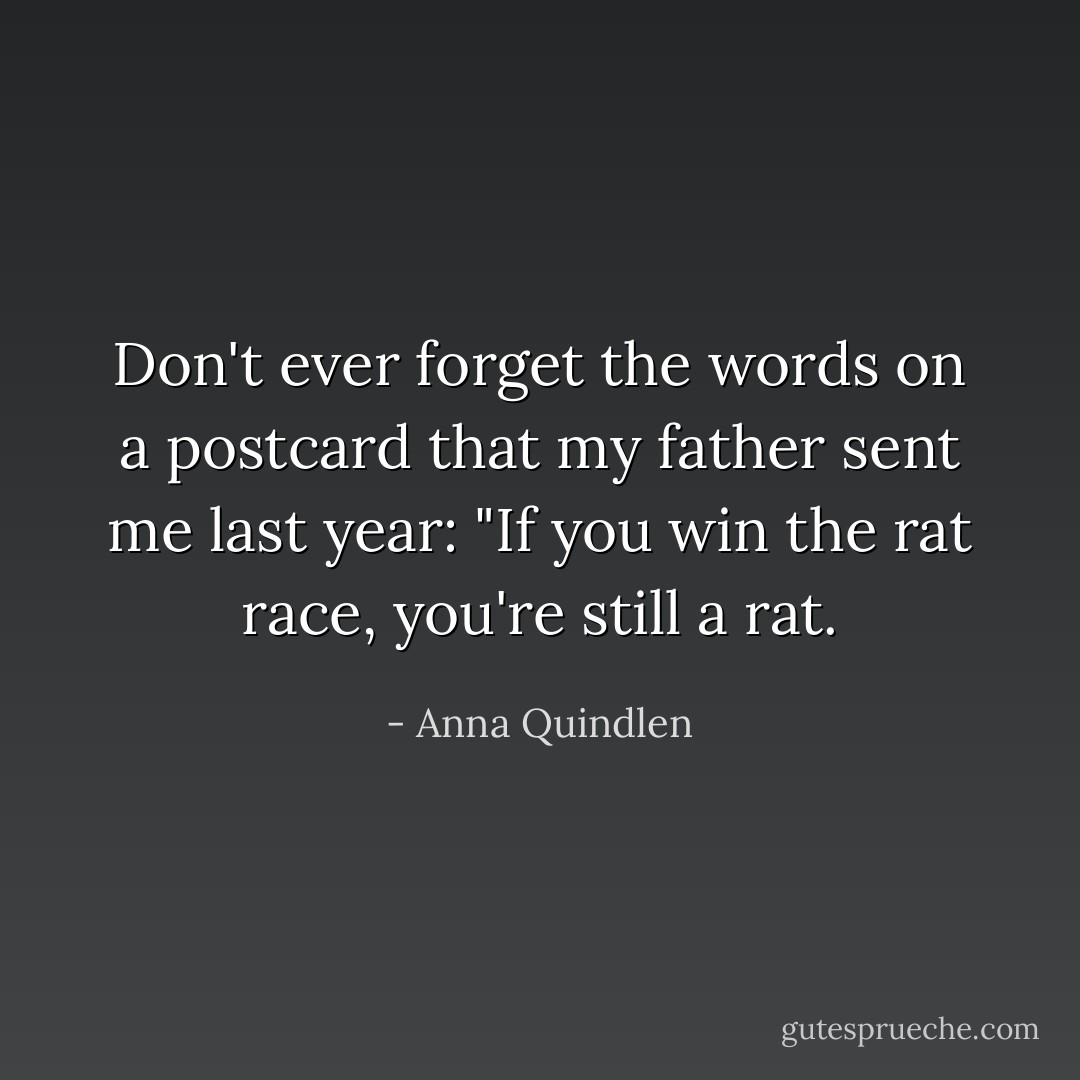 Don't ever forget the words on a postcard that my father sent me last year: "If you win the rat race, you're still a rat. - Anna Quindlen