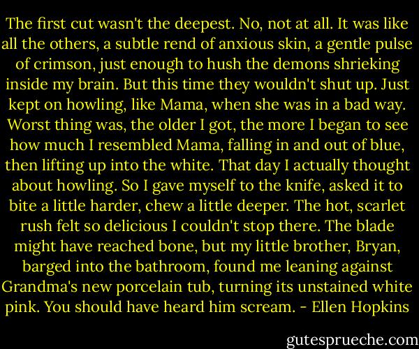 The first cut wasn't the deepest. No, not at all. It was like all the others, a subtle rend of anxious skin, a gentle pulse of crimson, just enough to hush the demons shrieking inside my brain. But this time they wouldn't shut up. Just kept on howling, like Mama, when she was in a bad way. Worst thing was, the older I got, the more I began to see how much I resembled Mama, falling in and out of blue, then lifting up into the white. That day I actually thought about howling. So I gave myself to the knife, asked it to bite a little harder, chew a little deeper. The hot, scarlet rush felt so delicious I couldn't stop there. The blade might have reached bone, but my little brother, Bryan, barged into the bathroom, found me leaning against Grandma's new porcelain tub, turning its unstained white pink. You should have heard him scream. - Ellen Hopkins