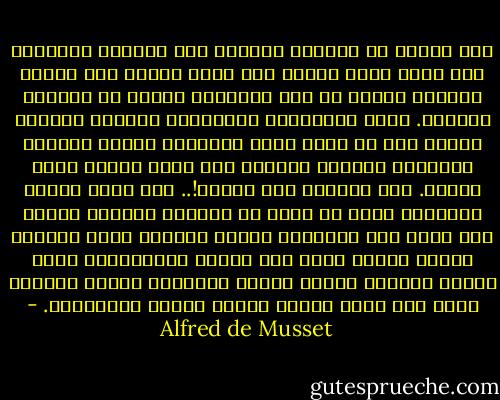 فقد الرجل حب المرأة فاندفع إلى الكؤوس ليستعيض عما فقد، ونظر الناس إلى الحب نظرهم إلى الدين والمجد فرأوا كل ذلك أوهامًا تلاشت مع الزمان القديم.<br />وغصت المواخير بالرجال، فأصبحت الفتاة مهملة بعد أن كانت تغذي الشبيبة بحبها الطاهر السامي، وعندما احتاجت إلى غذاء ورداء باعت نفسها. فيا للشقاء ويا للعار!.. لقد أهمل الشاب الفتاة، وكان في وسعه أن يستنير وإياها بأشعة شمس الله وأن يقاسمها لقمته مأدومة بعرق جبينه، ولكنه تركها وسار إلى مزابل الإنسانية ليجد هنالك الفتاة نفسها مثقلة بالهموم شاحبة مضعضعة يجول على فمها الجوع ويرعى قلبها الابتذال. - Alfred de Musset