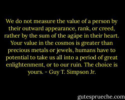 We do not measure the value of a person by their outward appearance, rank, or creed, rather by the sum of the agápe in their heart. Your value in the cosmos is greater than precious metals or jewels, humans have to potential to take us all into a period of great enlightenment, or to our ruin. The choice is yours. - Guy T. Simpson Jr.