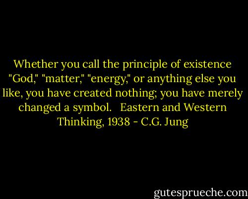 Whether you call the principle of existence "God," "matter," "energy," or anything else you like, you have created nothing; you have merely changed a symbol. <br /><br />Eastern and Western Thinking, 1938 - C.G. Jung