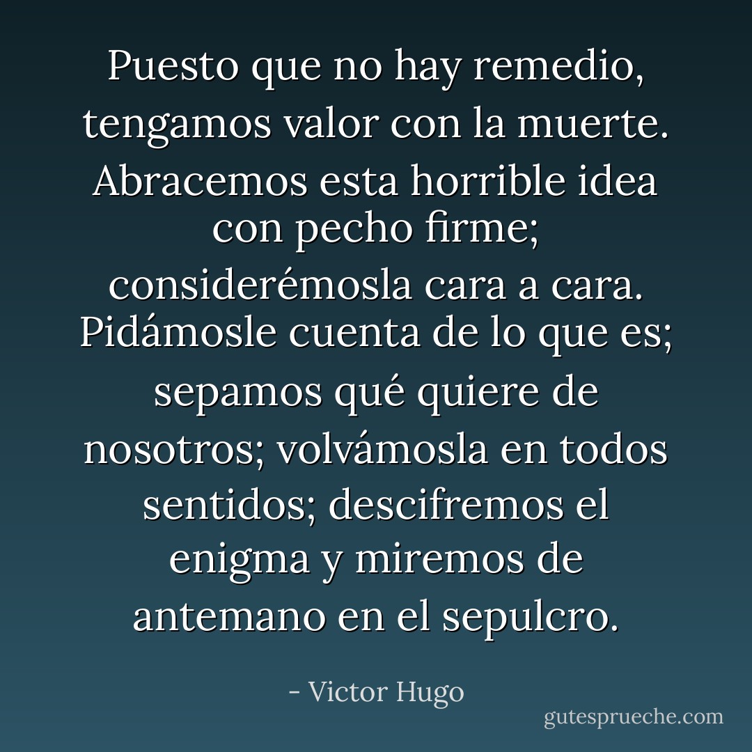Puesto que no hay remedio, tengamos valor con la muerte. Abracemos esta horrible idea con pecho firme; considerémosla cara a cara. Pidámosle cuenta de lo que es; sepamos qué quiere de nosotros; volvámosla en todos sentidos; descifremos el enigma y miremos de antemano en el sepulcro. - Victor Hugo