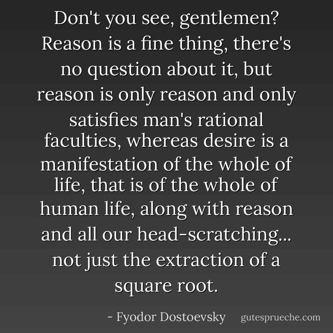 Don't you see, gentlemen? Reason is a fine thing, there's no question about it, but reason is only reason and only satisfies man's rational faculties, whereas desire is a manifestation of the whole of life, that is of the whole of human life, along with reason and all our head-scratching... not just the extraction of a square root. - Fyodor Dostoevsky