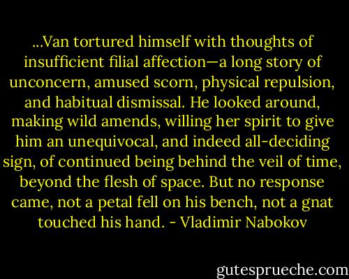 ...Van tortured himself with thoughts of insufficient filial affection—a long story of unconcern, amused scorn, physical repulsion, and habitual dismissal. He looked around, making wild amends, willing her spirit to give him an unequivocal, and indeed all-deciding sign, of continued being behind the veil of time, beyond the flesh of space. But no response came, not a petal fell on his bench, not a gnat touched his hand. - Vladimir Nabokov