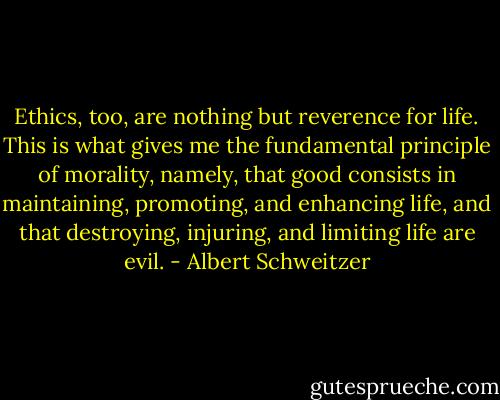 Ethics, too, are nothing but reverence for life. This is what gives me the fundamental principle of morality, namely, that good consists in maintaining, promoting, and enhancing life, and that destroying, injuring, and limiting life are evil. - Albert Schweitzer