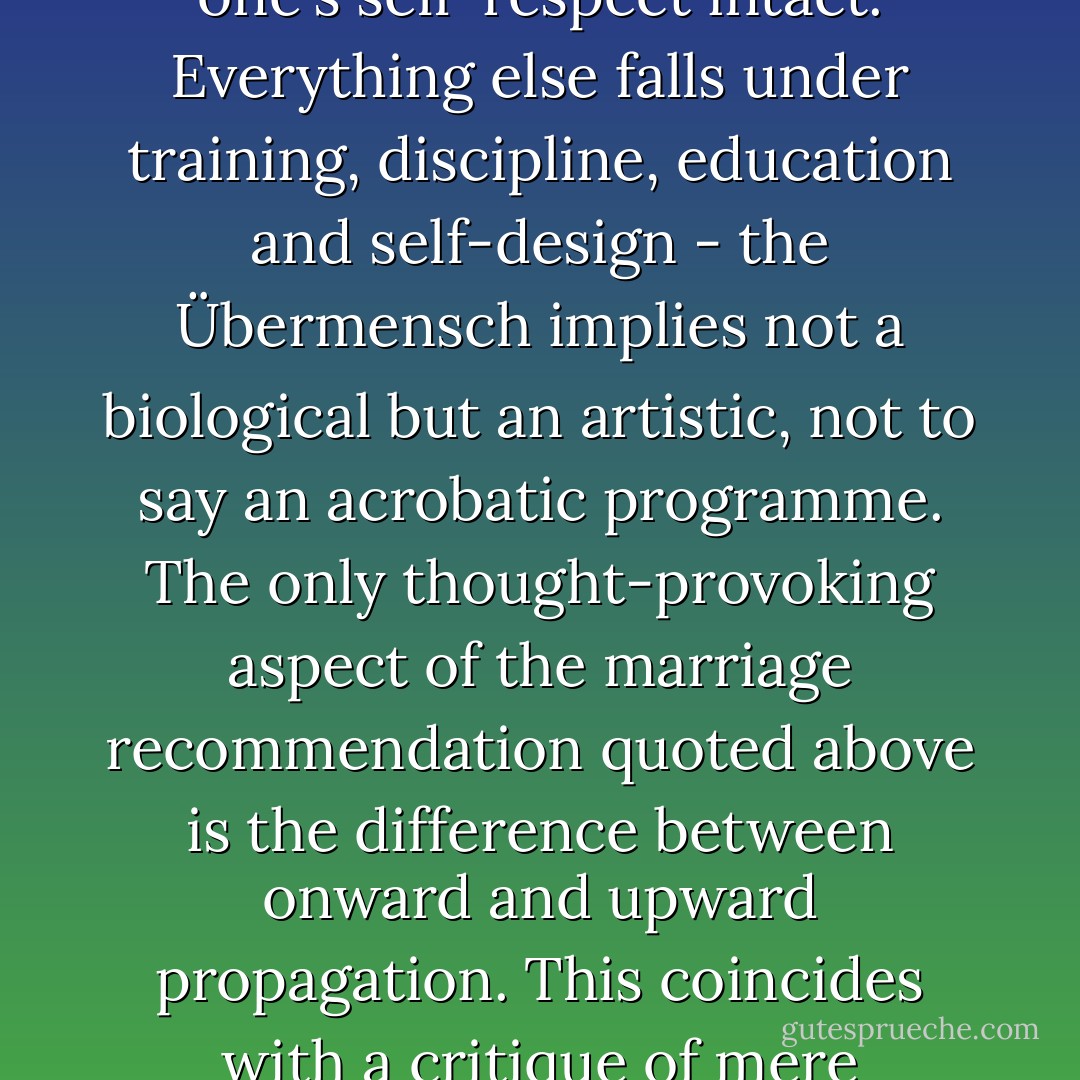 There is no 'eugenics' in Nietzsche - despite occasional references to 'breeding'- at least no more than is implicit in the recommendation to choose a partner under decent lightning conditions and with one's self-respect intact. Everything else falls under training, discipline, education and self-design - the Übermensch implies not a biological but an artistic, not to say an acrobatic programme. The only thought-provoking aspect of the marriage recommendation quoted above is the difference between onward and upward propagation. This coincides with a critique of mere repetition - obviously it will no longer suffice in future for children, as one says, to 'return' in their children. There may be a right to imperfection, but not to triviality. - Peter Sloterdijk
