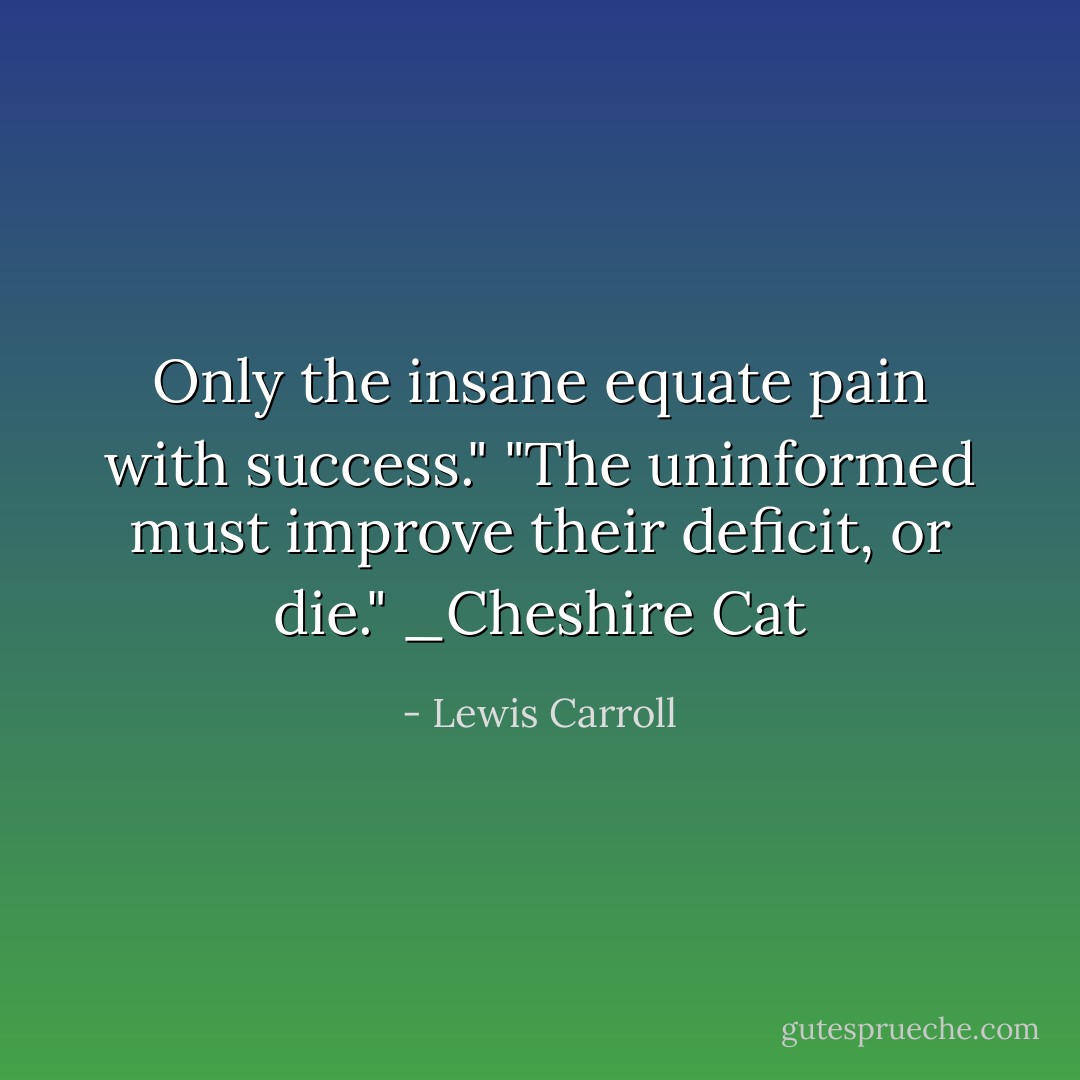 Only the insane equate pain with success."<br />"The uninformed must improve their deficit, or die."<br />_Cheshire Cat - Lewis Carroll