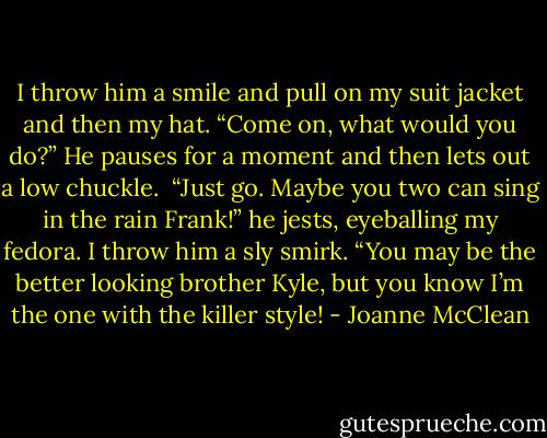 I throw him a smile and pull on my suit jacket and then my hat. “Come on, what would you do?”<br />He pauses for a moment and then lets out a low chuckle. <br />“Just go. Maybe you two can sing in the rain Frank!” he jests, eyeballing my fedora.<br />I throw him a sly smirk. “You may be the better looking brother Kyle, but you know I’m the one with the killer style! - Joanne McClean