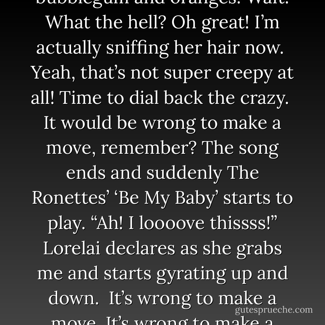 Lorelai pulls me in closer and I feel her hair brush the side of my face.<br />Huh, she smells like bubblegum and oranges.<br />Wait. What the hell?<br />Oh great! I’m actually sniffing her hair now. <br />Yeah, that’s not super creepy at all!<br />Time to dial back the crazy. <br />It would be wrong to make a move, remember?<br />The song ends and suddenly The Ronettes’ ‘Be My Baby’ starts to play.<br />“Ah! I loooove thissss!” Lorelai declares as she grabs me and starts gyrating up and down. <br />It’s wrong to make a move. It’s wrong to make a move. It’s wrong to make a move.<br />Oh God … - Joanne McClean
