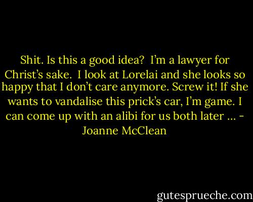 Shit. Is this a good idea? <br />I’m a lawyer for Christ’s sake. <br />I look at Lorelai and she looks so happy that I don’t care anymore.<br />Screw it! If she wants to vandalise this prick’s car, I’m game.<br />I can come up with an alibi for us both later … - Joanne McClean