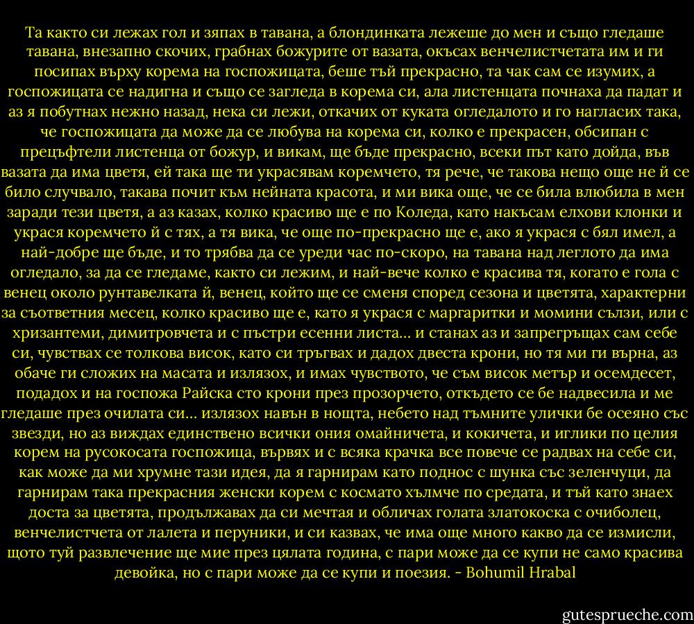 Та както си лежах гол и зяпах в тавана, а блондинката лежеше до мен и също гледаше тавана, внезапно скочих, грабнах божурите от вазата, окъсах венчелистчетата им и ги посипах върху корема на госпожицата, беше тъй прекрасно, та чак сам се изумих, а госпожицата се надигна и също се загледа в корема си, ала листенцата почнаха да падат и аз я побутнах нежно назад, нека си лежи, откачих от куката огледалото и го нагласих така, че госпожицата да може да се любува на корема си, колко е прекрасен, обсипан с прецъфтели листенца от божур, и викам, ще бъде прекрасно, всеки път като дойда, във вазата да има цветя, ей така ще ти украсявам коремчето, тя рече, че такова нещо още не й се било случвало, такава почит към нейната красота, и ми вика още, че се била влюбила в мен заради тези цветя, а аз казах, колко красиво ще е по Коледа, като накъсам елхови клонки и украся коремчето й с тях, а тя вика, че още по-прекрасно ще е, ако я украся с бял имел, а най-добре ще бъде, и то трябва да се уреди час по-скоро, на тавана над леглото да има огледало, за да се гледаме, както си лежим, и най-вече колко е красива тя, когато е гола с венец около рунтавелката й, венец, който ще се сменя според сезона и цветята, характерни за съответния месец, колко красиво ще е, като я украся с маргаритки и момини сълзи, или с хризантеми, димитровчета и с пъстри есенни листа… и станах аз и запрегръщах сам себе си, чувствах се толкова висок, като си тръгвах и дадох двеста крони, но тя ми ги върна, аз обаче ги сложих на масата и излязох, и имах чувството, че съм висок метър и осемдесет, подадох и на госпожа Райска сто крони през прозорчето, откъдето се бе надвесила и ме гледаше през очилата си… излязох навън в нощта, небето над тъмните улички бе осеяно със звезди, но аз виждах единствено всички ония омайничета, и кокичета, и иглики по целия корем на русокосата госпожица, вървях и с всяка крачка все повече се радвах на себе си, как може да ми хрумне тази идея, да я гарнирам като поднос с шунка със зеленчуци, да гарнирам така прекрасния женски корем с космато хълмче по средата, и тъй като знаех доста за цветята, продължавах да си мечтая и обличах голата златокоска с очиболец, венчелистчета от лалета и перуники, и си казвах, че има още много какво да се измисли, щото туй развлечение ще мие през цялата година, с пари може да се купи не само красива девойка, но с пари може да се купи и поезия. - Bohumil Hrabal