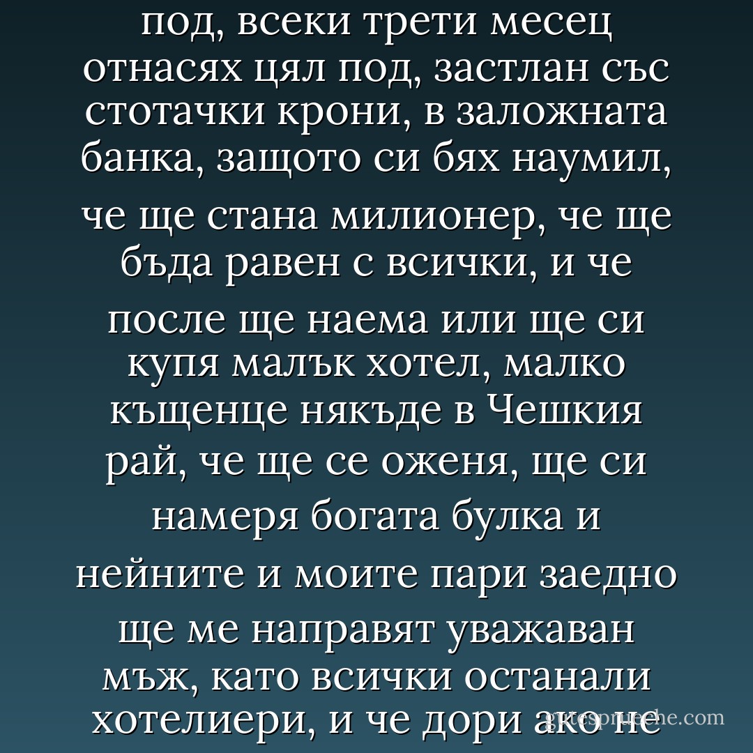 …Шефът обаче никога не ми прости, че получих онзи орден и лентата през гърдите, и гледаше през мен, сякаш ме нямаше, въпреки че аз си докарвах такива пари, че с тях покривах вече целия под, всеки трети месец отнасях цял под, застлан със стотачки крони, в заложната банка, защото си бях наумил, че ще стана милионер, че ще бъда равен с всички, и че после ще наема или ще си купя малък хотел, малко къщенце някъде в Чешкия рай, че ще се оженя, ще си намеря богата булка и нейните и моите пари заедно ще ме направят уважаван мъж, като всички останали хотелиери, и че дори ако не ме признават като човек ще бъдат длъжни да ме признаят като милионер, собственик на хотел и имоти, че ще им е съдено да се съобразяват с мен… - Bohumil Hrabal