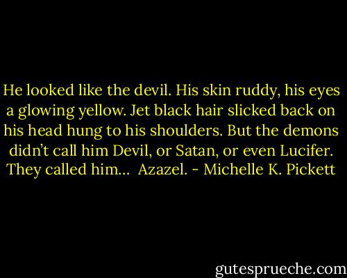 He looked like the devil. His skin ruddy, his eyes a glowing yellow. Jet black hair slicked back on his head hung to his shoulders. But the demons didn’t call him Devil, or Satan, or even Lucifer. They called him…<br /><br />Azazel. - Michelle K. Pickett