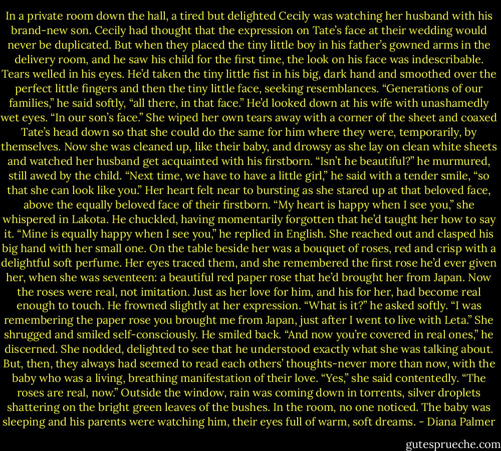 In a private room down the hall, a tired but delighted Cecily was watching her husband with his brand-new son. Cecily had thought that the expression on Tate’s face at their wedding would never be duplicated. But when they placed the tiny little boy in his father’s gowned arms in the delivery room, and he saw his child for the first time, the look on his face was indescribable. Tears welled in his eyes. He’d taken the tiny little fist in his big, dark hand and smoothed over the perfect little fingers and then the tiny little face, seeking resemblances.<br />“Generations of our families,” he said softly, “all there, in that face.” He’d looked down at his wife with unashamedly wet eyes. “In our son’s face.”<br />She wiped her own tears away with a corner of the sheet and coaxed Tate’s head down so that she could do the same for him where they were, temporarily, by themselves.<br />Now she was cleaned up, like their baby, and drowsy as she lay on clean white sheets and watched her husband get acquainted with his firstborn. “Isn’t he beautiful?” he murmured, still awed by the child. “Next time, we have to have a little girl,” he said with a tender smile, “so that she can look like you.”<br />Her heart felt near to bursting as she stared up at that beloved face, above the equally beloved face of their firstborn.<br />“My heart is happy when I see you,” she whispered in Lakota.<br />He chuckled, having momentarily forgotten that he’d taught her how to say it. “Mine is equally happy when I see you,” he replied in English.<br />She reached out and clasped his big hand with her small one. On the table beside her was a bouquet of roses, red and crisp with a delightful soft perfume. Her eyes traced them, and she remembered the first rose he’d ever given her, when she was seventeen: a beautiful red paper rose that he’d brought her from Japan. Now the roses were real, not imitation. Just as her love for him, and his for her, had become real enough to touch.<br />He frowned slightly at her expression. “What is it?” he asked softly.<br />“I was remembering the paper rose you brought me from Japan, just after I went to live with Leta.” She shrugged and smiled self-consciously.<br />He smiled back. “And now you’re covered in real ones,” he discerned.<br />She nodded, delighted to see that he understood exactly what she was talking about. But, then, they always had seemed to read each others’ thoughts-never more than now, with the baby who was a living, breathing manifestation of their love. “Yes,” she said contentedly. “The roses are real, now.”<br />Outside the window, rain was coming down in torrents, silver droplets shattering on the bright green leaves of the bushes. In the room, no one noticed. The baby was sleeping and his parents were watching him, their eyes full of warm, soft dreams. - Diana Palmer