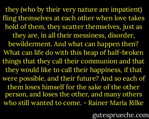 they (who by their very nature are impatient) fling themselves at each other when love takes hold of them, they scatter themselves, just as they are, in all their messiness, disorder, bewilderment. And what can happen then? What can life do with this heap of half-broken things that they call their communion and that they would like to call their happiness, if that were possible, and their future? And so each of them loses himself for the sake of the other person, and loses the other, and many others who still wanted to come. - Rainer Maria Rilke