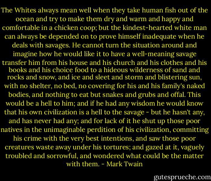The Whites always mean well when they take human fish out of the ocean and try to make them dry and warm and happy and comfortable in a chicken coop; but the kindest-hearted white man can always be depended on to prove himself inadequate when he deals with savages. He cannot turn the situation around and imagine how he would like it to have a well-meaning savage transfer him from his house and his church and his clothes and his books and his choice food to a hideous wilderness of sand and rocks and snow, and ice and sleet and storm and blistering sun, with no shelter, no bed, no covering for his and his family's naked bodies, and nothing to eat but snakes and grubs and offal. This would be a hell to him; and if he had any wisdom he would know that his own civilization is a hell to the savage - but he hasn't any, and has never had any; and for lack of it he shut up those poor natives in the unimaginable perdition of his civilization, committing his crime with the very best intentions, and saw those poor creatures waste away under his tortures; and gazed at it, vaguely troubled and sorrowful, and wondered what could be the matter with them. - Mark Twain