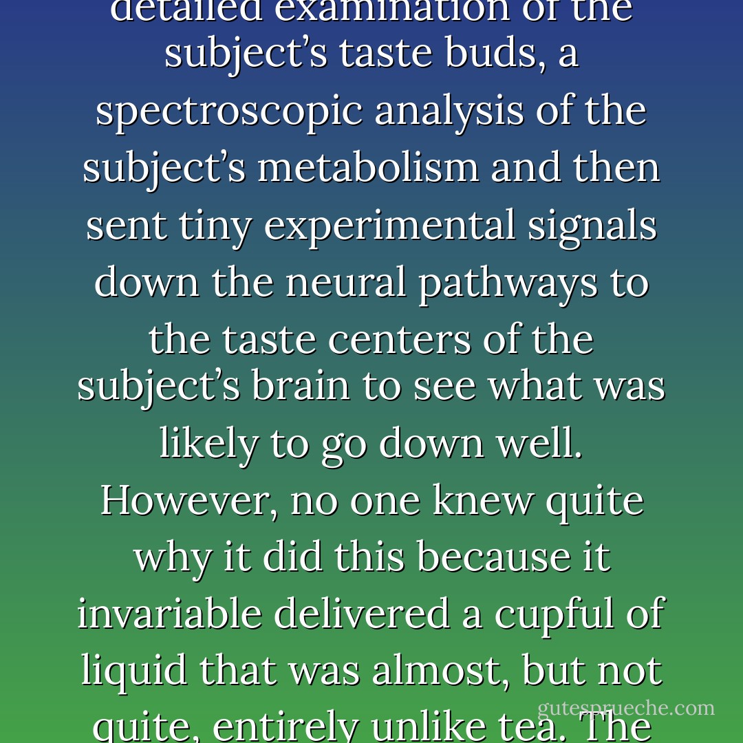 He had found a Nutri-Matic machine which had provided him with a plastic cup filled with a liquid that was almost, but not quite, entirely unlike tea. The way it functioned was very interesting. When the Drink button was pressed it made an instant but highly detailed examination of the subject’s taste buds, a spectroscopic analysis of the subject’s metabolism and then sent tiny experimental signals down the neural pathways to the taste centers of the subject’s brain to see what was likely to go down well. However, no one knew quite why it did this because it invariable delivered a cupful of liquid that was almost, but not quite, entirely unlike tea. The Nutri-Matic was designed and manufactured by the Sirius Cybernetics Corporation whose complaint department now covers all the major landmasses of the first three planets in the Sirius Tau Star system. - Douglas Adams