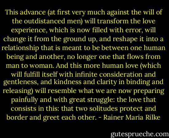 This advance (at first very much against the will of the outdistanced men) will transform the love experience, which is now filled with error, will change it from the ground up, and reshape it into a relationship that is meant to be between one human being and another, no longer one that flows from man to woman. And this more human love (which will fulfill itself with infinite consideration and gentleness, and kindness and clarity in binding and releasing) will resemble what we are now preparing painfully and with great struggle: the love that consists in this: that two solitudes protect and border and greet each other. - Rainer Maria Rilke