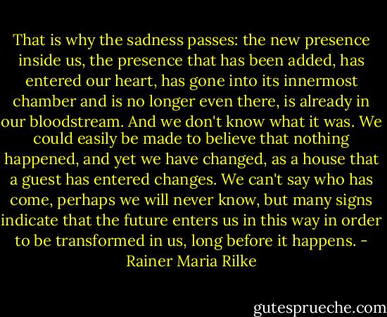 That is why the sadness passes: the new presence inside us, the presence that has been added, has entered our heart, has gone into its innermost chamber and is no longer even there, is already in our bloodstream. And we don't know what it was. We could easily be made to believe that nothing happened, and yet we have changed, as a house that a guest has entered changes. We can't say who has come, perhaps we will never know, but many signs indicate that the future enters us in this way in order to be transformed in us, long before it happens. - Rainer Maria Rilke