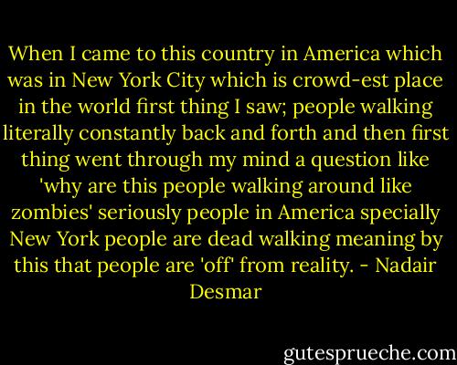 When I came to this country in America which was in New York City which is crowd-est place in the world first thing I saw; people walking literally constantly back and forth and then first thing went through my mind a question like 'why are this people walking around like zombies' seriously people in America specially New York people are dead walking meaning by this that people are 'off' from reality. - Nadair Desmar