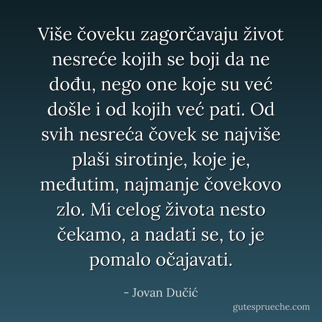 Više čoveku zagorčavaju život nesreće kojih se boji da ne dođu, nego one koje su već došle i od kojih već pati. Od svih nesreća čovek se najviše plaši sirotinje, koje je, međutim, najmanje čovekovo zlo. Mi celog života nesto čekamo, a nadati se, to je pomalo očajavati. - Jovan Dučić
