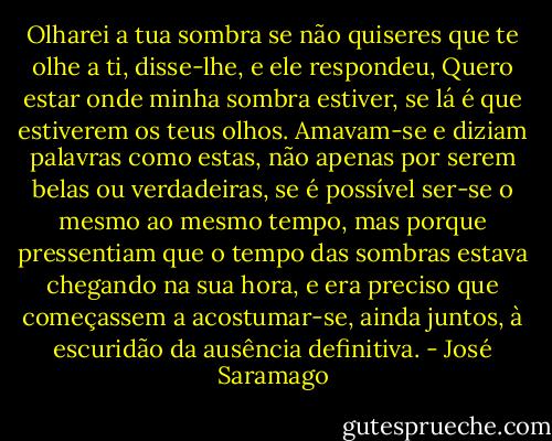 Olharei a tua sombra se não quiseres que te olhe a ti, disse-lhe, e ele respondeu, Quero estar onde minha sombra estiver, se lá é que estiverem os teus olhos. Amavam-se e diziam palavras como estas, não apenas por serem belas ou verdadeiras, se é possível ser-se o mesmo ao mesmo tempo, mas porque pressentiam que o tempo das sombras estava chegando na sua hora, e era preciso que começassem a acostumar-se, ainda juntos, à escuridão da ausência definitiva. - José Saramago