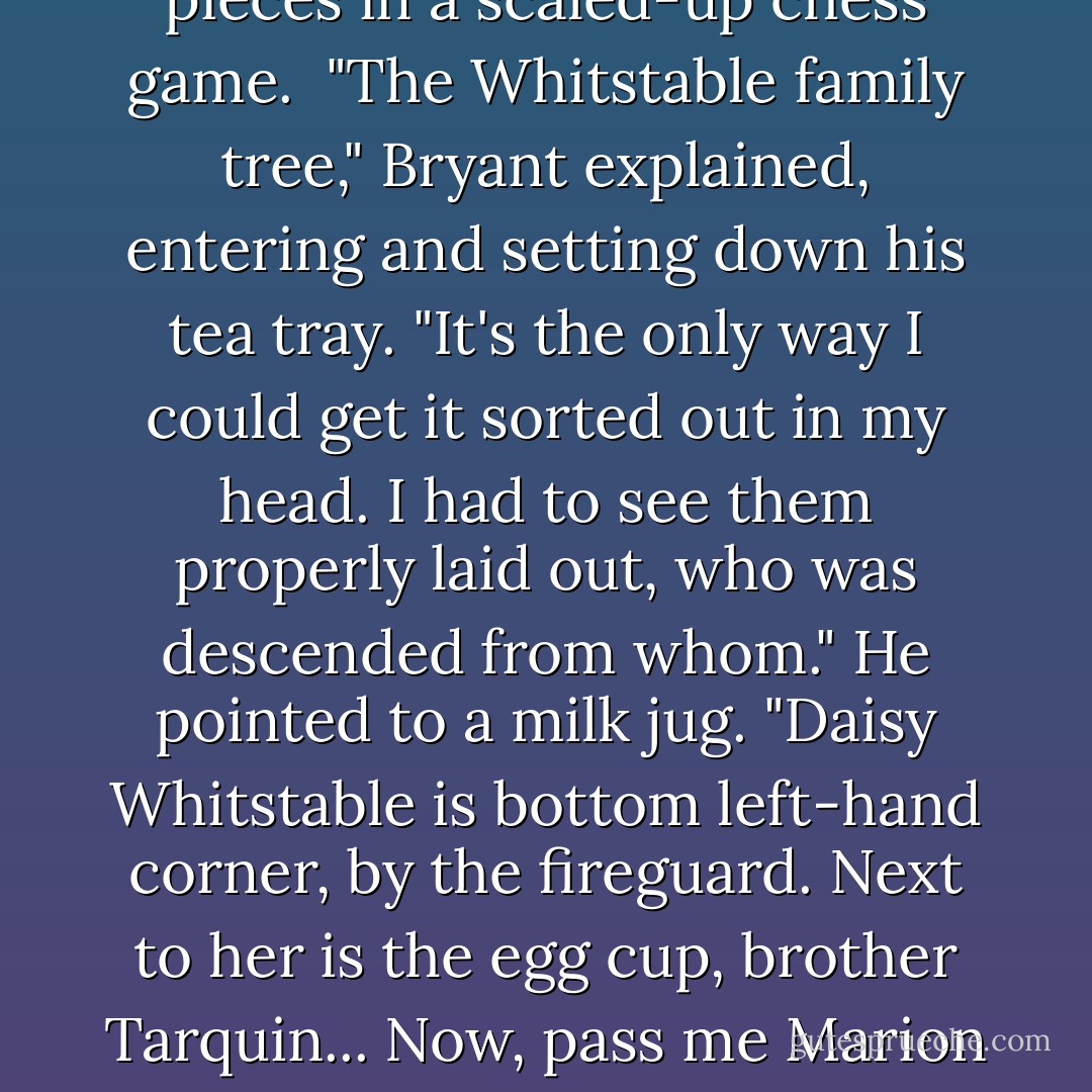 When may did so, he found every cup and saucer, plate, vase, and bowl standing arranged across the floor like pieces in a scaled-up chess game.<br /> "The Whitstable family tree," Bryant explained, entering and setting down his tea tray. "It's the only way I could get it sorted out in my head. I had to see them properly laid out, who was descended from whom." He pointed to a milk jug. "Daisy Whitstable is bottom left-hand corner, by the fireguard. Next to her is the egg cup, brother Tarquin... Now, pass me Marion and Alfred Whitstable over there."<br /> "What's their significance?"<br /> "We need them to drink out of. - Christopher Fowler