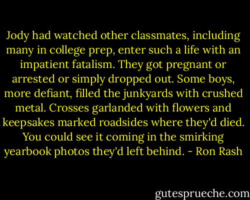 Jody had watched other classmates, including many in college prep, enter such a life with an impatient fatalism. They got pregnant or arrested or simply dropped out. Some boys, more defiant, filled the junkyards with crushed metal. Crosses garlanded with flowers and keepsakes marked roadsides where they'd died. You could see it coming in the smirking yearbook photos they'd left behind. - Ron Rash