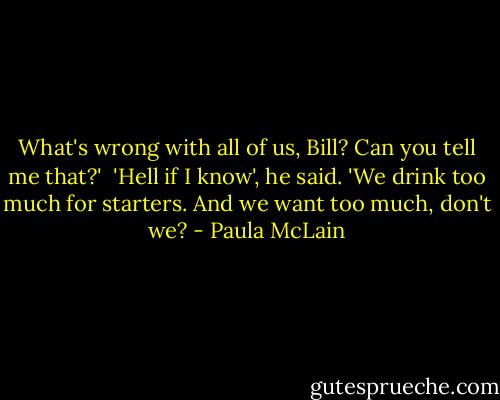 What's wrong with all of us, Bill? Can you tell me that?' <br />'Hell if I know', he said. 'We drink too much for starters. And we want too much, don't we? - Paula McLain